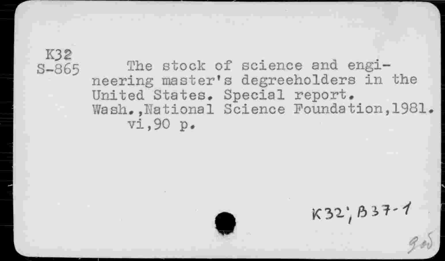 ﻿K32 S-865
The stock of science and engineering master’s degreeholders in the United States. Special report.
Wash.»National Science Foundation,1981. vi,90 p.